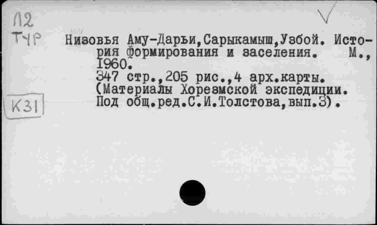 ﻿Л2 T'lP
Низовья Аму-Дарьи,Сарыкамыш,Узбой. Исто-ЗэиЯфформирования и заселения. М., 347 стр.,205 рис.,4 арх.карты. (Материалы Хорезмской экспедиции. Под общ.ред.С.И.Толстова,вып.З).